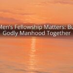 Why Men’s Fellowship Matters: Building Godly Manhood Together
